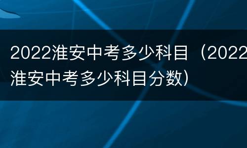 2022淮安中考多少科目（2022淮安中考多少科目分数）