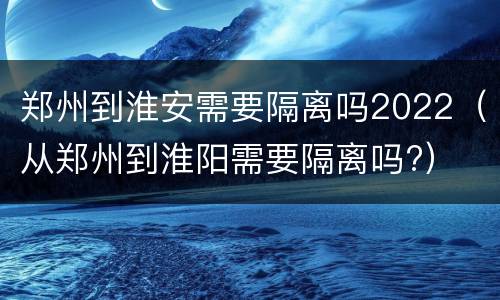 郑州到淮安需要隔离吗2022（从郑州到淮阳需要隔离吗?）