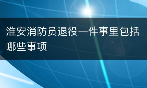 淮安消防员退役一件事里包括哪些事项