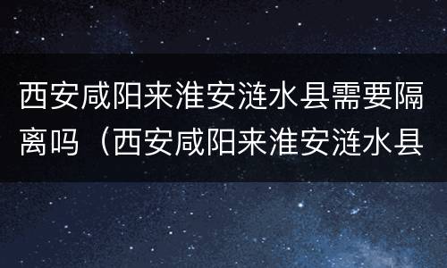 西安咸阳来淮安涟水县需要隔离吗（西安咸阳来淮安涟水县需要隔离吗今天）