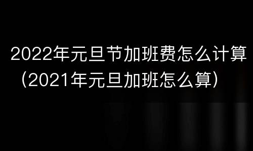 2022年元旦节加班费怎么计算（2021年元旦加班怎么算）