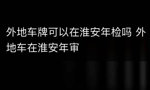 外地车牌可以在淮安年检吗 外地车在淮安年审