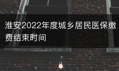 淮安2022年度城乡居民医保缴费结束时间