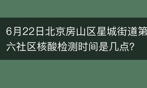 6月22日北京房山区星城街道第六社区核酸检测时间是几点？