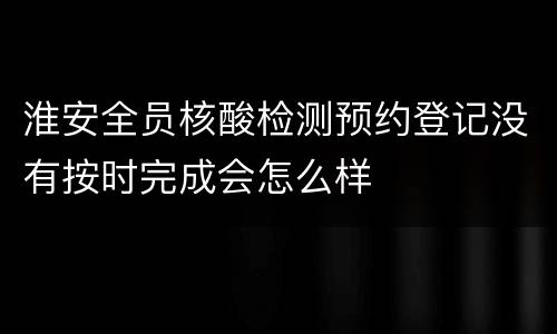 淮安全员核酸检测预约登记没有按时完成会怎么样