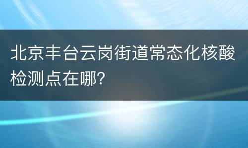 北京丰台云岗街道常态化核酸检测点在哪？