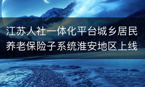 江苏人社一体化平台城乡居民养老保险子系统淮安地区上线公告