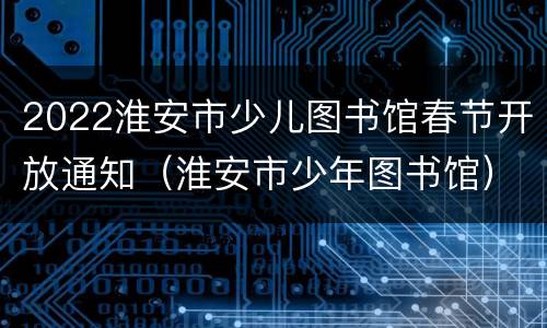 2022淮安市少儿图书馆春节开放通知（淮安市少年图书馆）