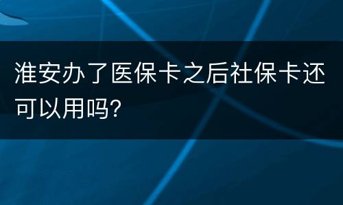 淮安办了医保卡之后社保卡还可以用吗？