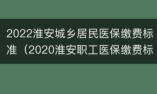 2022淮安城乡居民医保缴费标准（2020淮安职工医保缴费标准）