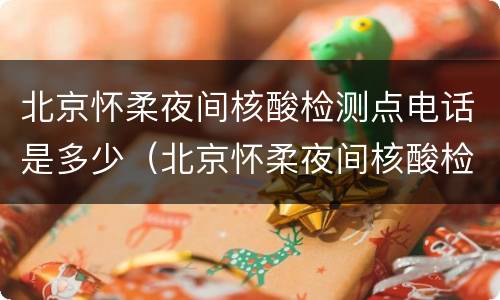 北京怀柔夜间核酸检测点电话是多少（北京怀柔夜间核酸检测点电话是多少号码）