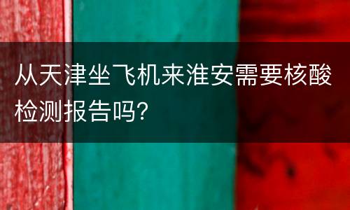 从天津坐飞机来淮安需要核酸检测报告吗？