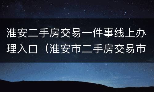 淮安二手房交易一件事线上办理入口（淮安市二手房交易市场）