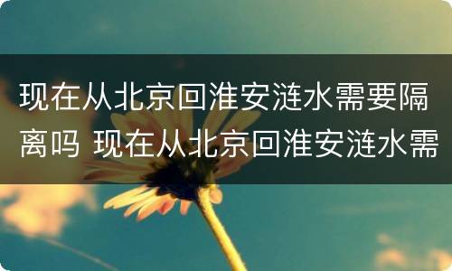 现在从北京回淮安涟水需要隔离吗 现在从北京回淮安涟水需要隔离吗最新消息