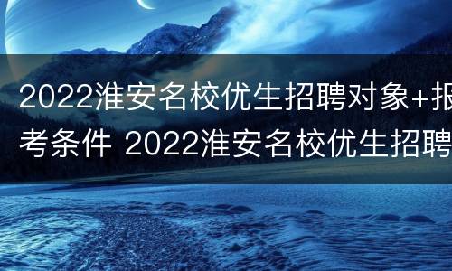 2022淮安名校优生招聘对象+报考条件 2022淮安名校优生招聘对象 报考条件要求