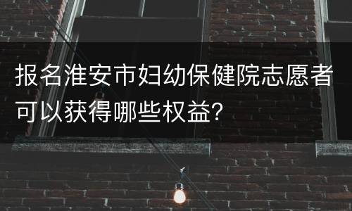 报名淮安市妇幼保健院志愿者可以获得哪些权益？