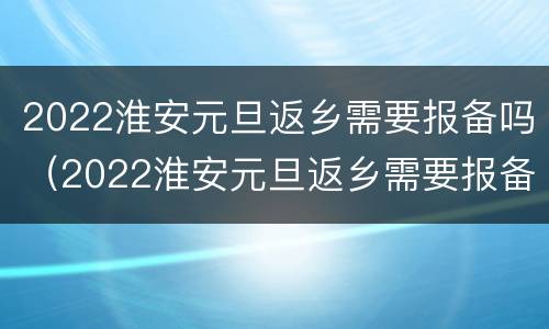 2022淮安元旦返乡需要报备吗（2022淮安元旦返乡需要报备吗今天）