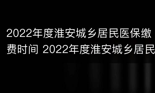 2022年度淮安城乡居民医保缴费时间 2022年度淮安城乡居民医保缴费时间是多少