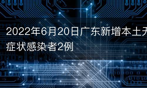 2022年6月20日广东新增本土无症状感染者2例