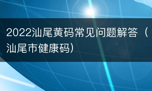 2022汕尾黄码常见问题解答（汕尾市健康码）