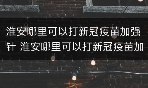 淮安哪里可以打新冠疫苗加强针 淮安哪里可以打新冠疫苗加强针接种