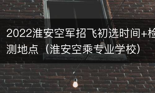 2022淮安空军招飞初选时间+检测地点（淮安空乘专业学校）