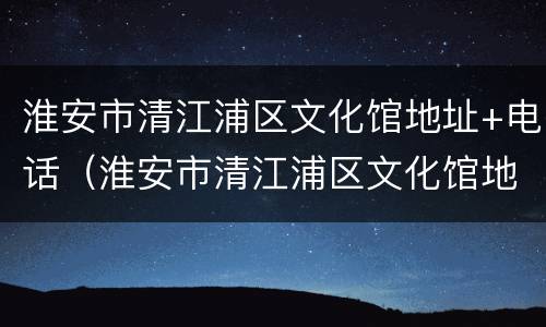 淮安市清江浦区文化馆地址+电话（淮安市清江浦区文化馆地址 电话是多少）