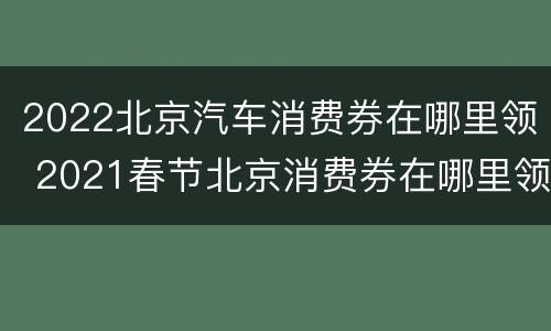 2022北京汽车消费券在哪里领 2021春节北京消费券在哪里领