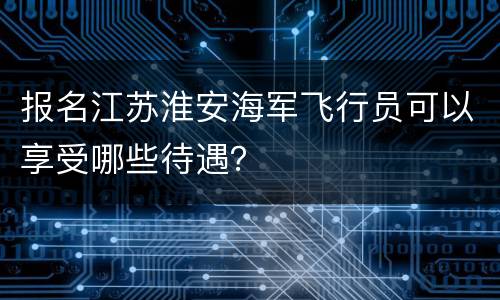 报名江苏淮安海军飞行员可以享受哪些待遇？