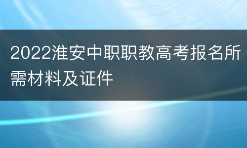 2022淮安中职职教高考报名所需材料及证件