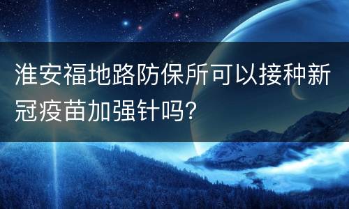 淮安福地路防保所可以接种新冠疫苗加强针吗？