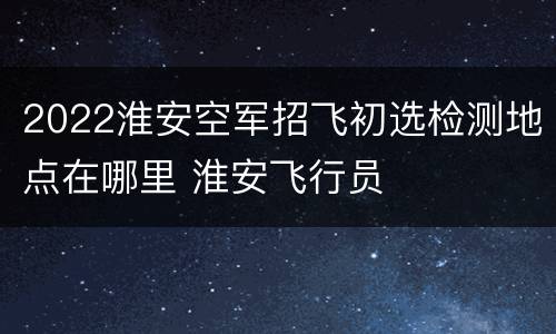 2022淮安空军招飞初选检测地点在哪里 淮安飞行员