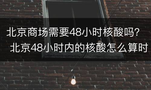 北京商场需要48小时核酸吗？ 北京48小时内的核酸怎么算时间的