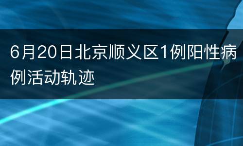 6月20日北京顺义区1例阳性病例活动轨迹