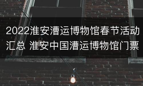 2022淮安漕运博物馆春节活动汇总 淮安中国漕运博物馆门票多少钱