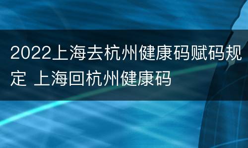 2022上海去杭州健康码赋码规定 上海回杭州健康码