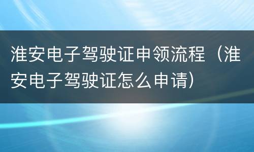 淮安电子驾驶证申领流程（淮安电子驾驶证怎么申请）