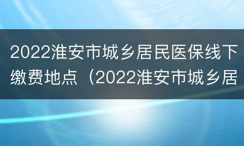 2022淮安市城乡居民医保线下缴费地点（2022淮安市城乡居民医保线下缴费地点查询）