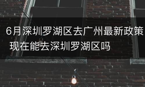 6月深圳罗湖区去广州最新政策 现在能去深圳罗湖区吗