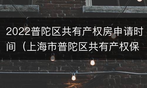 2022普陀区共有产权房申请时间（上海市普陀区共有产权保障房信息公开）