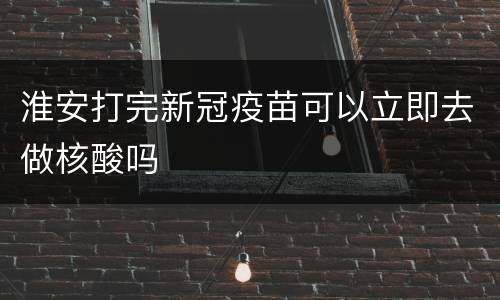 淮安打完新冠疫苗可以立即去做核酸吗