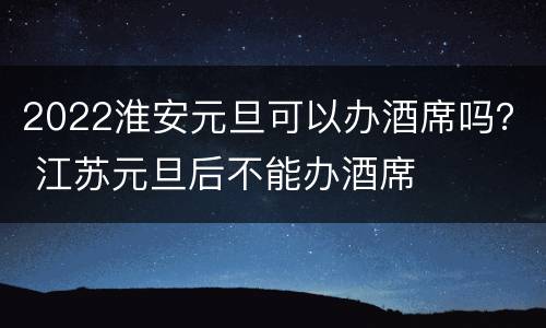 2022淮安元旦可以办酒席吗？ 江苏元旦后不能办酒席