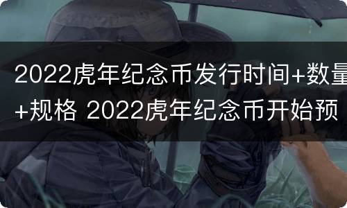 2022虎年纪念币发行时间+数量+规格 2022虎年纪念币开始预约