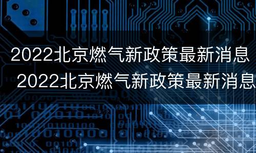 2022北京燃气新政策最新消息 2022北京燃气新政策最新消息公布