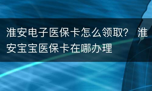 淮安电子医保卡怎么领取？ 淮安宝宝医保卡在哪办理