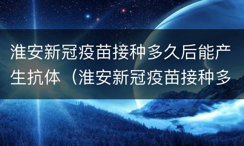 淮安新冠疫苗接种多久后能产生抗体（淮安新冠疫苗接种多久后能产生抗体呢）