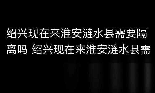 绍兴现在来淮安涟水县需要隔离吗 绍兴现在来淮安涟水县需要隔离吗最新消息