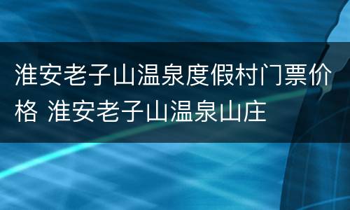 淮安老子山温泉度假村门票价格 淮安老子山温泉山庄