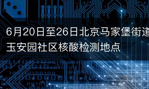 6月20日至26日北京马家堡街道玉安园社区核酸检测地点