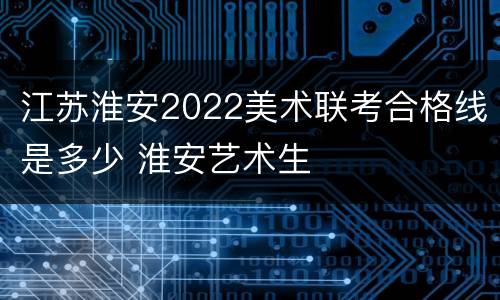 江苏淮安2022美术联考合格线是多少 淮安艺术生